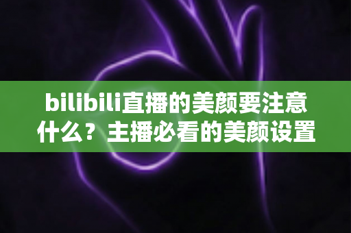 bilibili直播的美颜要注意什么？主播必看的美颜设置技巧与避坑指南