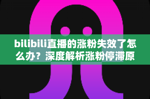 bilibili直播的涨粉失效了怎么办？深度解析涨粉停滞原因与高效破局方案