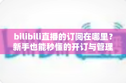 bilibili直播的订阅在哪里？新手也能秒懂的开订与管理全流程指南