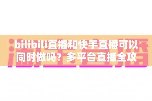 bilibili直播和快手直播可以同时做吗？多平台直播全攻略，助你轻松扩大影响力