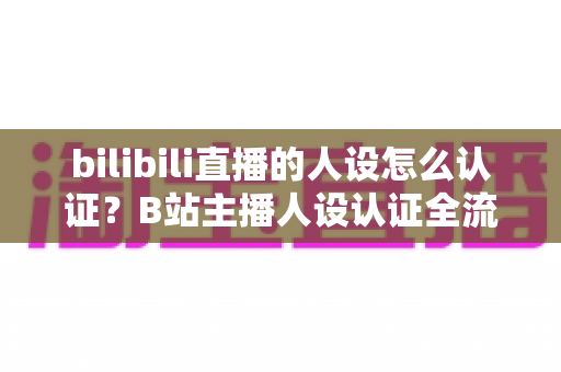 bilibili直播的人设怎么认证？B站主播人设认证全流程详解与实用指南
