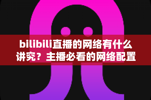 bilibili直播的网络有什么讲究？主播必看的网络配置与优化完全指南