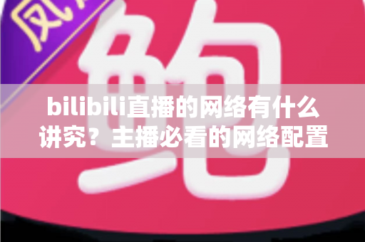 bilibili直播的网络有什么讲究？主播必看的网络配置与优化完全指南