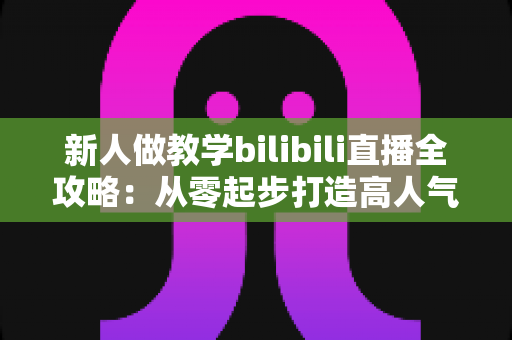 新人做教学bilibili直播全攻略：从零起步打造高人气知识直播间的实用指南
