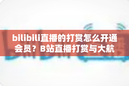 bilibili直播的打赏怎么开通会员?B站直播打赏与大航海会员开通全流程保姆级指南 bilibili直播的打赏怎么开通会员?B站直播打赏与大航海会员开通全流程保姆级指南
