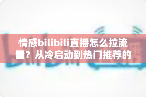 情感bilibili直播怎么拉流量？从冷启动到热门推荐的涨粉引流全攻略