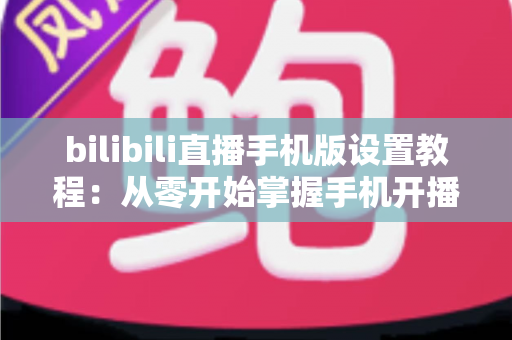 bilibili直播手机版设置教程:从零开始掌握手机开播全流程与实用技巧指南 bilibili直播手机版设置教程:从零开始掌握手机开播全流程与实用技巧指南