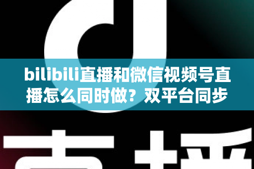 bilibili直播和微信视频号直播怎么同时做？双平台同步直播完整实操指南