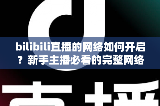 bilibili直播的网络如何开启？新手主播必看的完整网络设置与开播指南