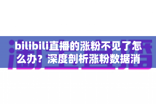 bilibili直播的涨粉不见了怎么办？深度剖析涨粉数据消失原因与快速恢复涨粉的实战指南