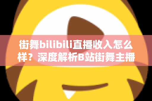 街舞bilibili直播收入怎么样？深度解析B站街舞主播的真实收益与变现之道