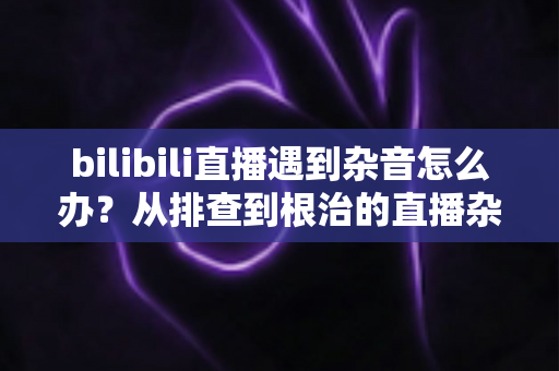 bilibili直播遇到杂音怎么办?从排查到根治的直播杂音解决全攻略 bilibili直播遇到杂音怎么办?从排查到根治的直播杂音解决全攻略