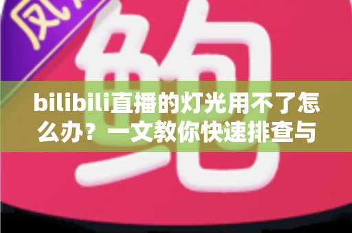 bilibili直播的灯光用不了怎么办？一文教你快速排查与解决直播灯光故障