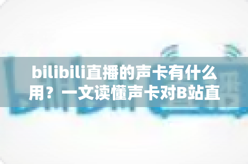 bilibili直播的声卡有什么用？一文读懂声卡对B站直播的价值与选购要点