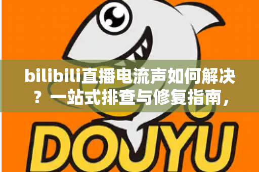 bilibili直播电流声如何解决？一站式排查与修复指南，让直播间音质瞬间提升