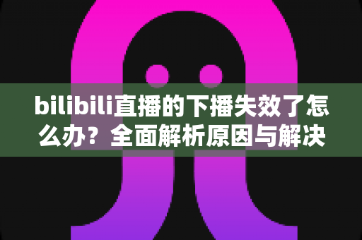 bilibili直播的下播失效了怎么办?全面解析原因与解决方案,助你轻松应对直播难题 bilibili直播的下播失效了怎么办?全面解析原因与解决方案,助你轻松应对直播难题