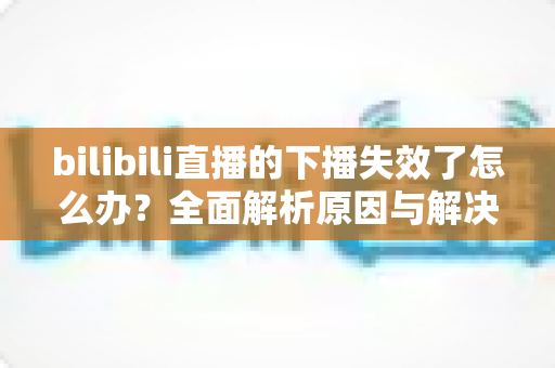 bilibili直播的下播失效了怎么办?全面解析原因与解决方案,助你轻松应对直播难题 bilibili直播的下播失效了怎么办?全面解析原因与解决方案,助你轻松应对直播难题