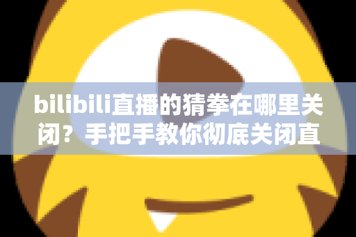 bilibili直播的猜拳在哪里关闭？手把手教你彻底关闭直播间猜拳互动的完整教程