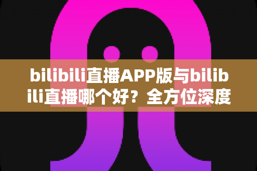 bilibili直播APP版与bilibili直播哪个好？全方位深度对比分析与最全选择指南