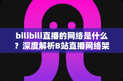 bilibili直播的网络是什么？深度解析B站直播网络架构与优化指南