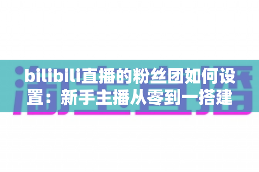 bilibili直播的粉丝团如何设置：新手主播从零到一搭建高粘性粉丝社群的完整运营指南