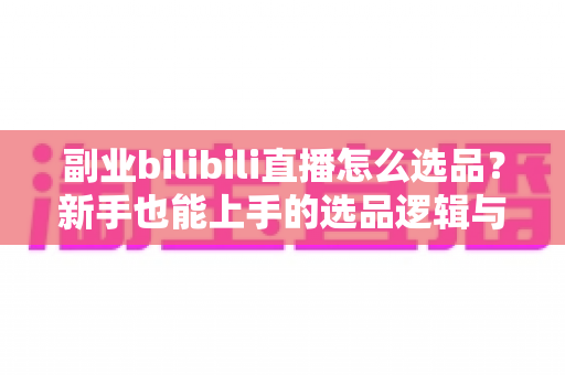 副业bilibili直播怎么选品？新手也能上手的选品逻辑与实战策略全解析