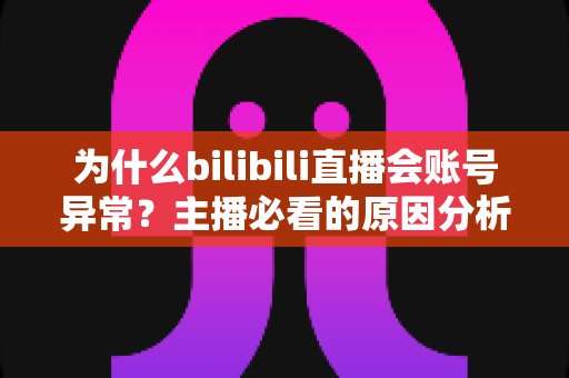 为什么bilibili直播会账号异常？主播必看的原因分析与解决全攻略