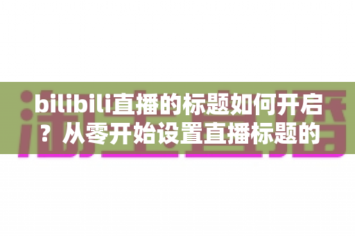 bilibili直播的标题如何开启?从零开始设置直播标题的完整实用指南 bilibili直播的标题如何开启?从零开始设置直播标题的完整实用指南