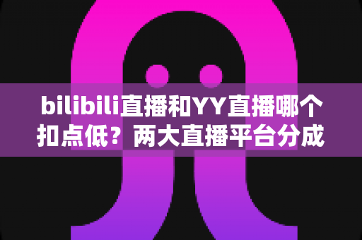 bilibili直播和YY直播哪个扣点低？两大直播平台分成比例全面对比，主播选平台涨收入必看指南