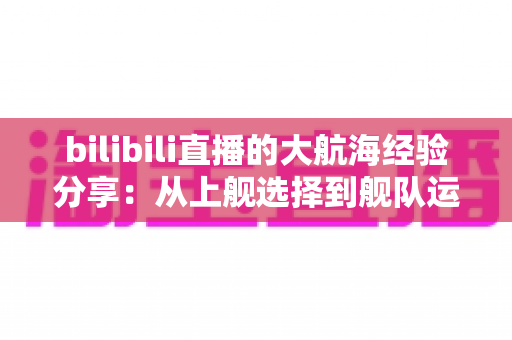bilibili直播的大航海经验分享:从上舰选择到舰队运营的全方位实用指南 bilibili直播的大航海经验分享:从上舰选择到舰队运营的全方位实用指南