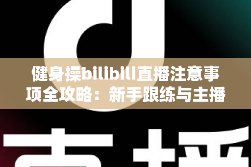 健身操bilibili直播注意事项全攻略:新手跟练与主播开播必读的安全指南 健身操bilibili直播注意事项全攻略:新手跟练与主播开播必读的安全指南