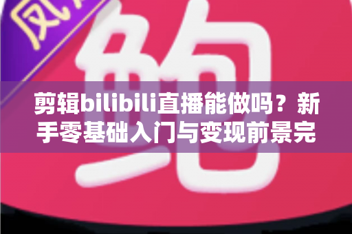 剪辑bilibili直播能做吗？新手零基础入门与变现前景完全指南