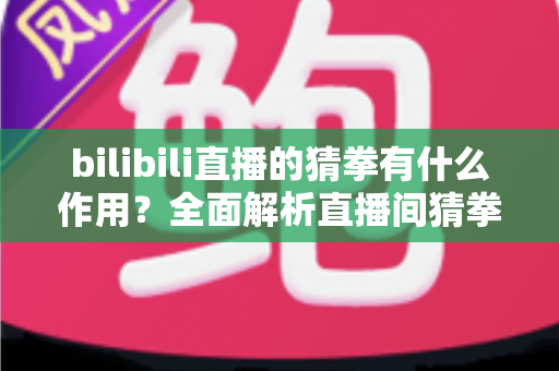 bilibili直播的猜拳有什么作用？全面解析直播间猜拳互动的价值、玩法与运营意义