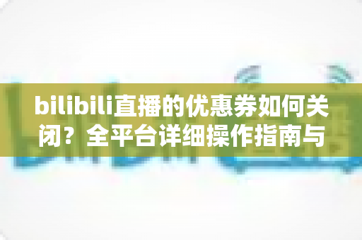 bilibili直播的优惠券如何关闭？全平台详细操作指南与实用技巧