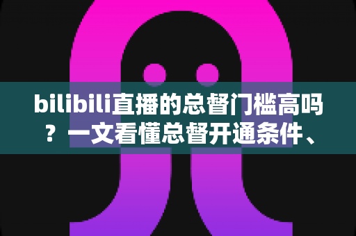 bilibili直播的总督门槛高吗？一文看懂总督开通条件、价格与特权