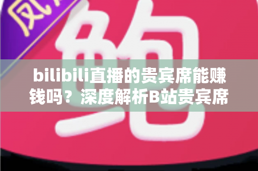 bilibili直播的贵宾席能赚钱吗？深度解析B站贵宾席的变现逻辑与实操攻略