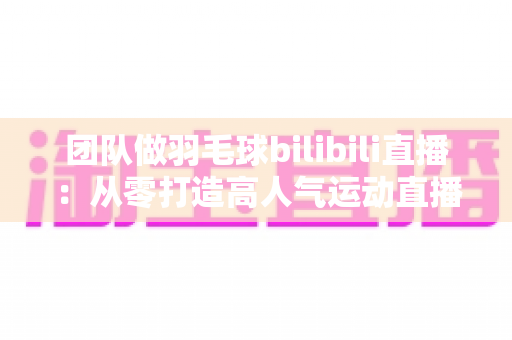 团队做羽毛球bilibili直播：从零打造高人气运动直播间的实战指南