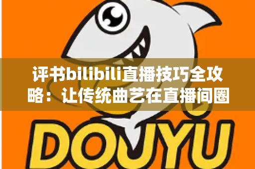 评书bilibili直播技巧全攻略：让传统曲艺在直播间圈粉无数的实战秘籍