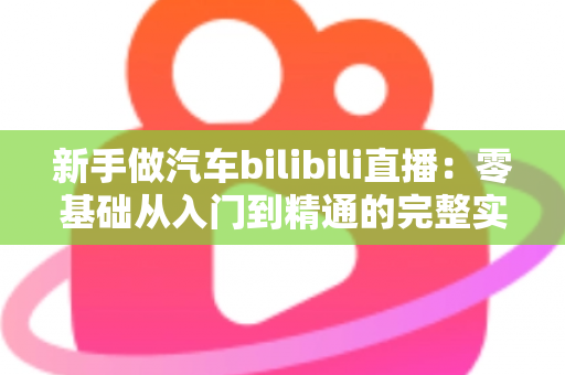 新手做汽车bilibili直播：零基础从入门到精通的完整实战攻略