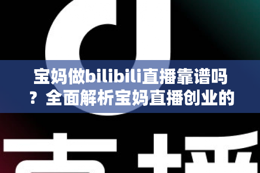 宝妈做bilibili直播靠谱吗？全面解析宝妈直播创业的真实收益、门槛与避坑指南