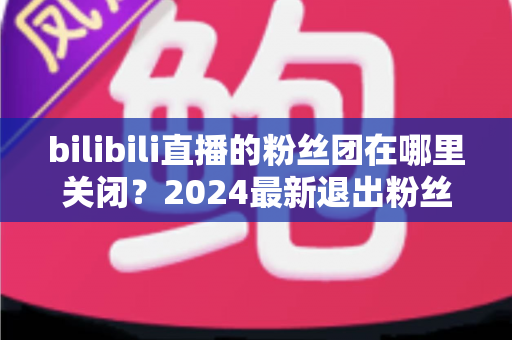 bilibili直播的粉丝团在哪里关闭？2024最新退出粉丝团图文步骤全解析