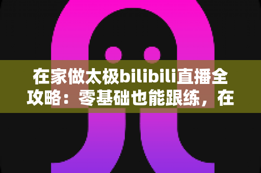 在家做太极bilibili直播全攻略：零基础也能跟练，在家练出健康好体态