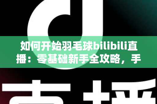 如何开始羽毛球bilibili直播：零基础新手全攻略，手把手教你快速开播涨粉