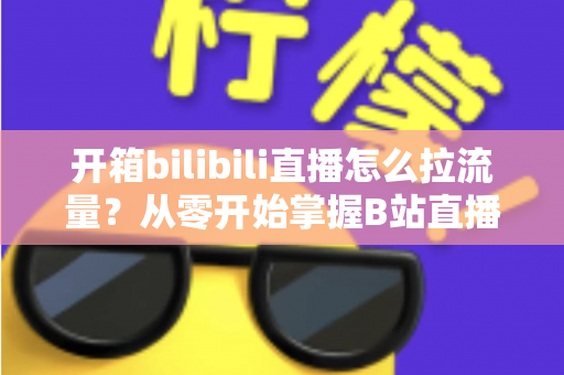 开箱bilibili直播怎么拉流量？从零开始掌握B站直播涨人气实战攻略