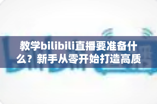 教学bilibili直播要准备什么？新手从零开始打造高质量在线课堂的完整指南