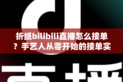 折纸bilibili直播怎么接单?手艺人从零开始的接单实战全攻略 折纸bilibili直播怎么接单?手艺人从零开始的接单实战全攻略
