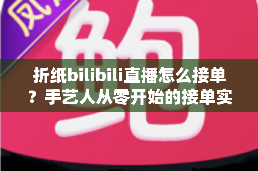 折纸bilibili直播怎么接单？手艺人从零开始的接单实战全攻略