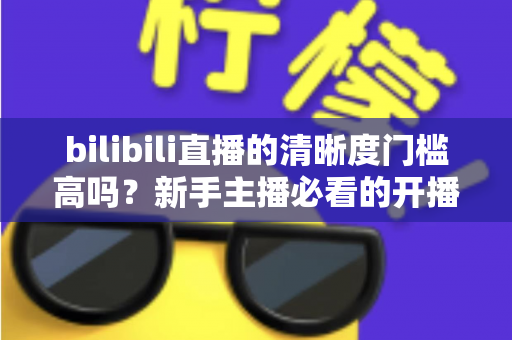 bilibili直播的清晰度门槛高吗?新手主播必看的开播条件与画质优化全攻略 bilibili直播的清晰度门槛高吗?新手主播必看的开播条件与画质优化全攻略