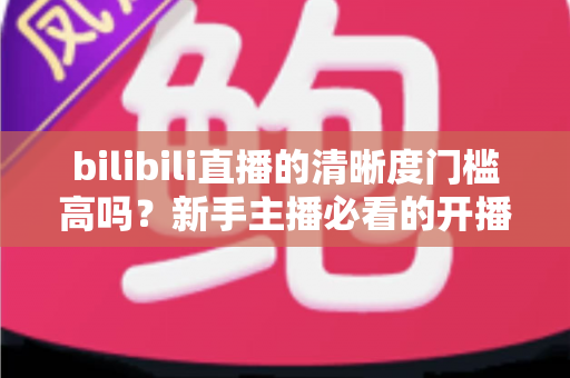 bilibili直播的清晰度门槛高吗？新手主播必看的开播条件与画质优化全攻略