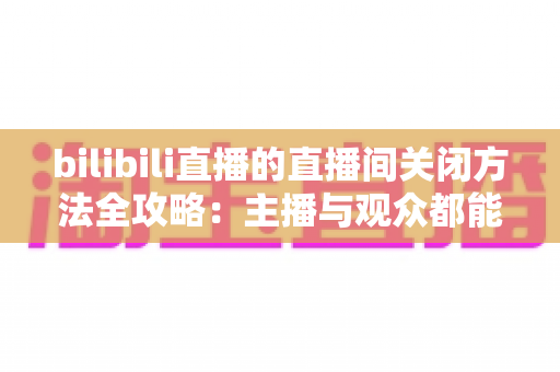 bilibili直播的直播间关闭方法全攻略:主播与观众都能轻松掌握的实用指南 bilibili直播的直播间关闭方法全攻略:主播与观众都能轻松掌握的实用指南